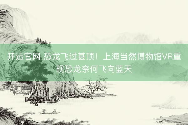 开运官网 恐龙飞过甚顶!上海当然博物馆VR重现恐龙奈何飞向蓝天