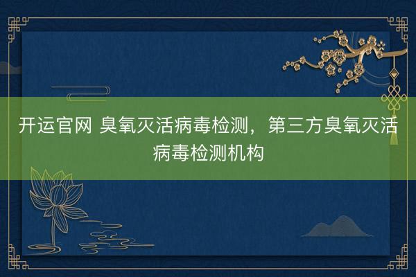 开运官网 臭氧灭活病毒检测，第三方臭氧灭活病毒检测机构