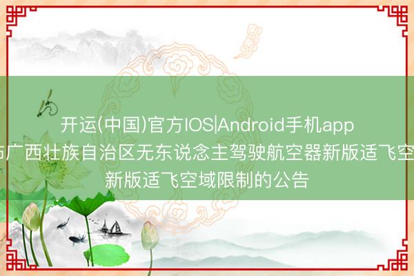 开运(中国)官方IOS|Android手机app下载 对于公布广西壮族自治区无东说念主驾驶航空器新版适飞空域限制的公告