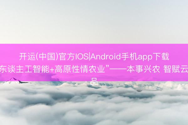 开运(中国)官方IOS|Android手机app下载 “东谈主工智能+高原性情农业”——本事兴农 智赋云品
