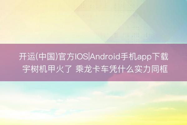 开运(中国)官方IOS|Android手机app下载 宇树机甲火了 乘龙卡车凭什么实力同框