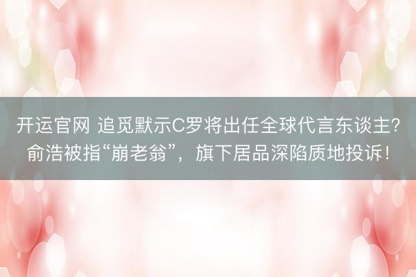 开运官网 追觅默示C罗将出任全球代言东谈主？俞浩被指“崩老翁”，旗下居品深陷质地投诉！