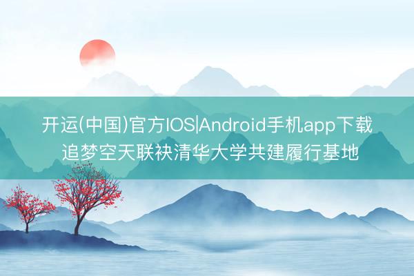 开运(中国)官方IOS|Android手机app下载 追梦空天联袂清华大学共建履行基地