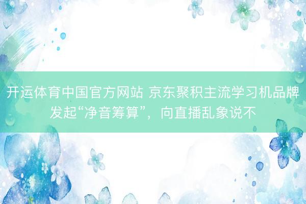 开运体育中国官方网站 京东聚积主流学习机品牌发起“净音筹算”,向直播乱象说不