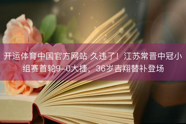 开运体育中国官方网站 久违了！江苏常晋中冠小组赛首轮9-0大捷，36岁吉翔替补登场