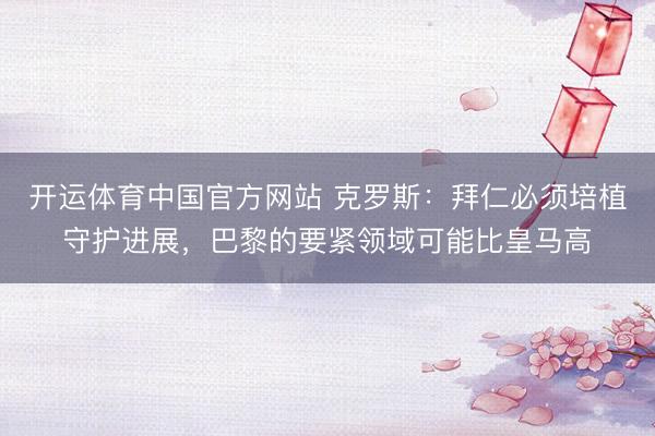开运体育中国官方网站 克罗斯:拜仁必须培植守护进展,巴黎的要紧领域可能比皇马高