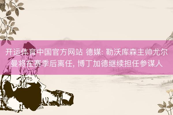 开运体育中国官方网站 德媒: 勒沃库森主帅尤尔曼将在赛季后离任， 博丁加德继续担任参谋人