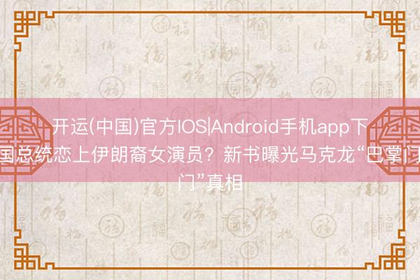 开运(中国)官方IOS|Android手机app下载 法国总统恋上伊朗裔女演员？新书曝光马克龙“巴掌门”真相