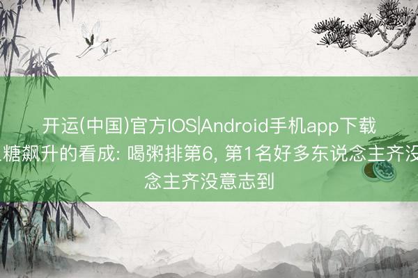 开运(中国)官方IOS|Android手机app下载 加快血糖飙升的看成: 喝粥排第6， 第1名好多东说念主齐没意志到