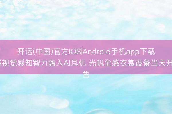 开运(中国)官方IOS|Android手机app下载 将视觉感知智力融入AI耳机 光帆全感衣裳设备当天开售