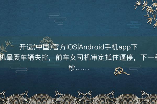 开运(中国)官方IOS|Android手机app下载 司机晕厥车辆失控,前车女司机审定抵住逼停,下一秒……