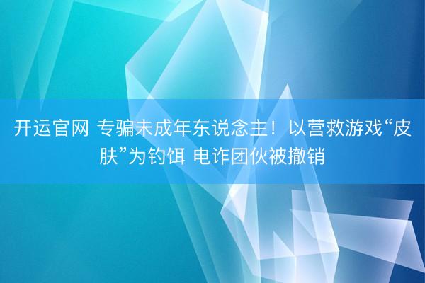 开运官网 专骗未成年东说念主！以营救游戏“皮肤”为钓饵 电诈团伙被撤销