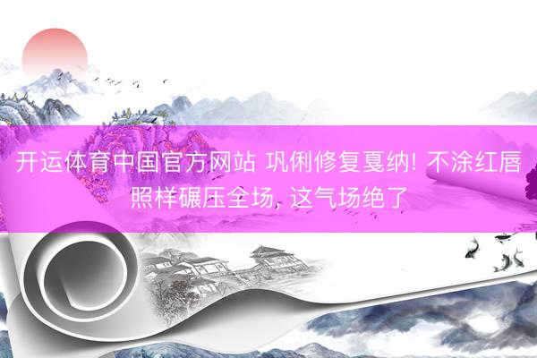 开运体育中国官方网站 巩俐修复戛纳! 不涂红唇照样碾压全场， 这气场绝了