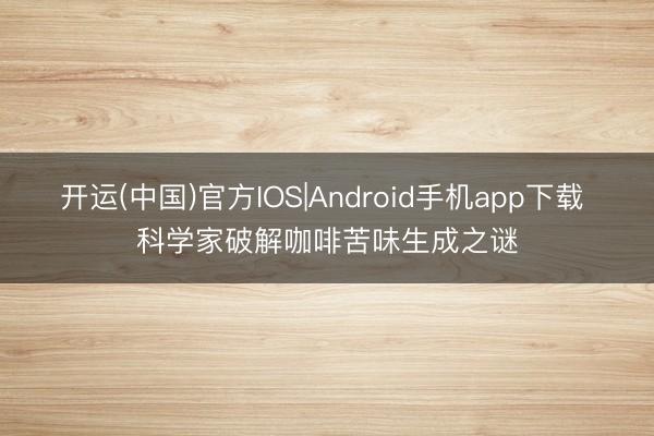 开运(中国)官方IOS|Android手机app下载 科学家破解咖啡苦味生成之谜