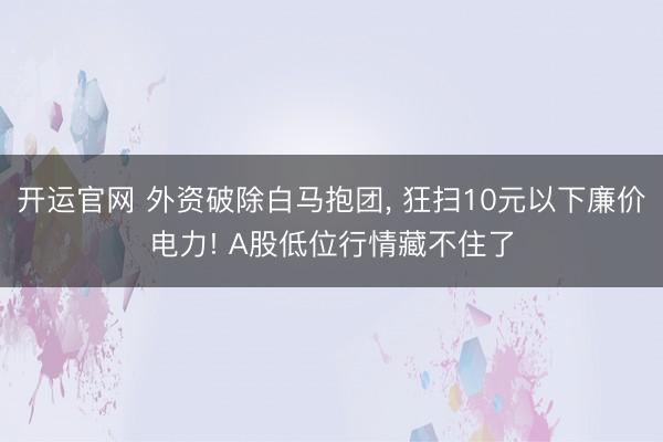 开运官网 外资破除白马抱团， 狂扫10元以下廉价电力! A股低位行情藏不住了