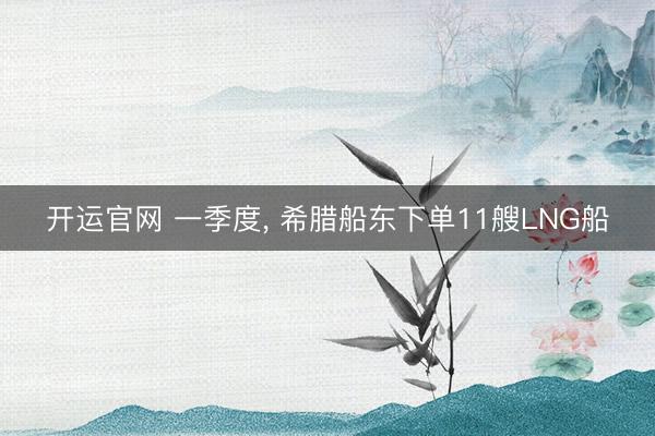 开运官网 一季度， 希腊船东下单11艘LNG船