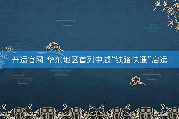 开运官网 华东地区首列中越“铁路快通”启运