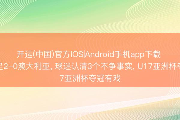 开运(中国)官方IOS|Android手机app下载 看完国足2-0澳大利亚， 球迷认清3个不争事实， U17亚洲杯夺冠有戏