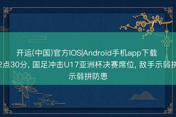 开运(中国)官方IOS|Android手机app下载 凌晨2点30分， 国足冲击U17亚洲杯决赛席位， 敌手示弱拼防患