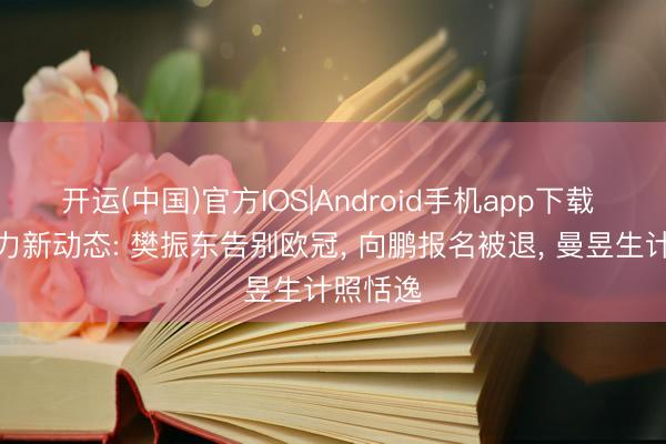 开运(中国)官方IOS|Android手机app下载 国乒主力新动态: 樊振东告别欧冠， 向鹏报名被退， 曼昱生计照恬逸