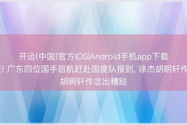 开运(中国)官方IOS|Android手机app下载 负责出征! 广东四位国手启航赶赴国度队报到， 徐杰胡明轩作念出糟跶