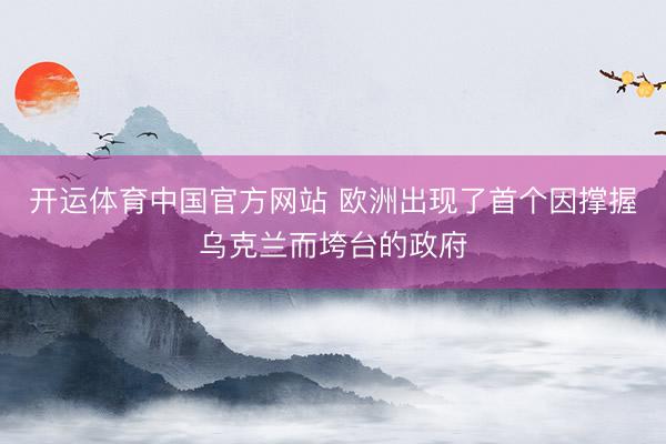 开运体育中国官方网站 欧洲出现了首个因撑握乌克兰而垮台的政府