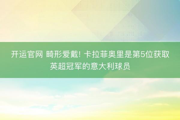 开运官网 畸形爱戴! 卡拉菲奥里是第5位获取英超冠军的意大利球员
