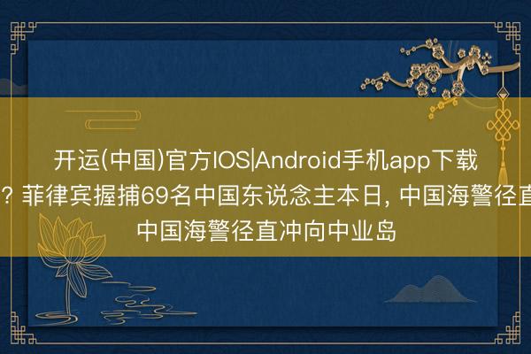 开运(中国)官方IOS|Android手机app下载 清场倒计时? 菲律宾握捕69名中国东说念主本日， 中国海警径直冲向中业岛