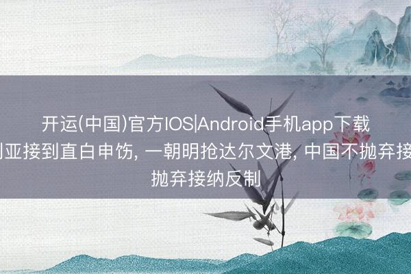 开运(中国)官方IOS|Android手机app下载 澳大利亚接到直白申饬， 一朝明抢达尔文港， 中国不抛弃接纳反制