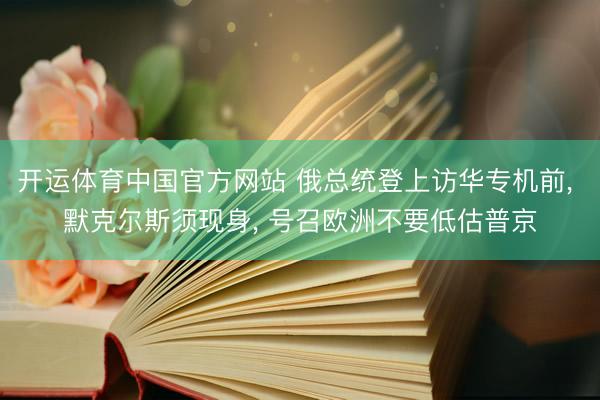 开运体育中国官方网站 俄总统登上访华专机前， 默克尔斯须现身， 号召欧洲不要低估普京