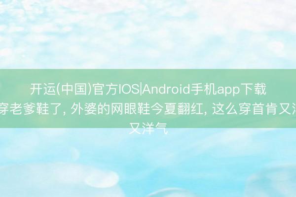 开运(中国)官方IOS|Android手机app下载 不穿老爹鞋了， 外婆的网眼鞋今夏翻红， 这么穿首肯又洋气