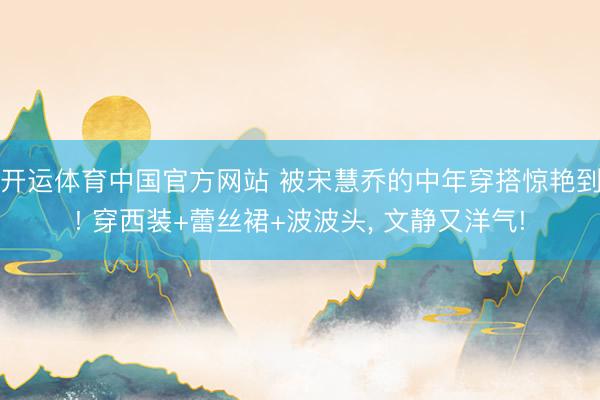开运体育中国官方网站 被宋慧乔的中年穿搭惊艳到! 穿西装+蕾丝裙+波波头，<a href=