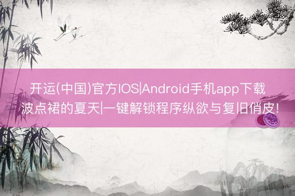 开运(中国)官方IOS|Android手机app下载 波点裙的夏天|一键解锁程序纵欲与复旧俏皮!